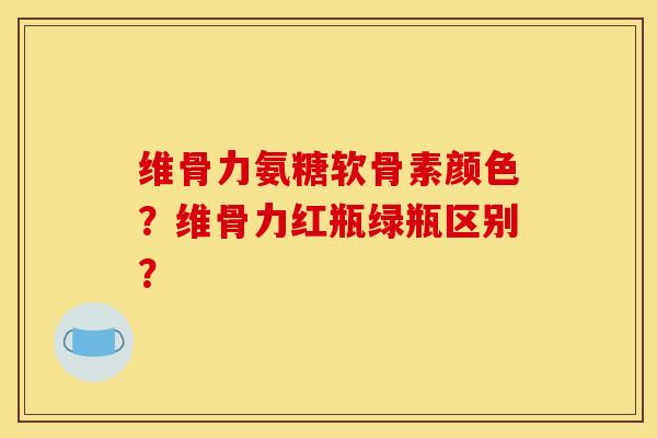 维骨力氨糖软骨素颜色？维骨力红瓶绿瓶区别？