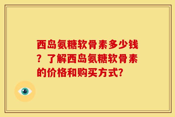 西岛氨糖软骨素多少钱？了解西岛氨糖软骨素的价格和购买方式？