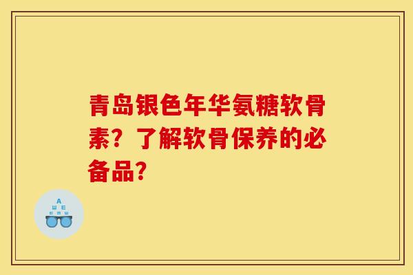 青岛银色年华氨糖软骨素？了解软骨保养的必备品？