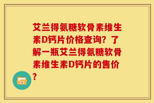 艾兰得氨糖软骨素维生素D钙片价格查询？了解一瓶艾兰得氨糖软骨素维生素D钙片的售价？