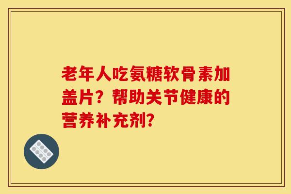 老年人吃氨糖软骨素加盖片？帮助关节健康的营养补充剂？