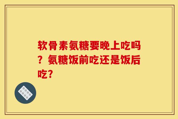 软骨素氨糖要晚上吃吗？氨糖饭前吃还是饭后吃？