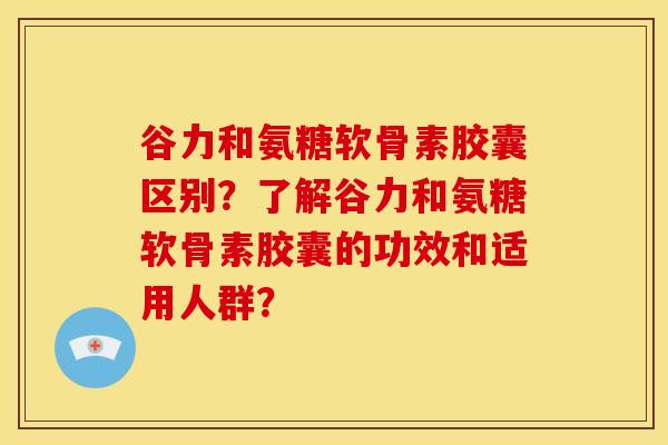 谷力和氨糖软骨素胶囊区别?了解谷力和氨糖软骨素胶囊的功效和适用人群? 谷力和氨糖软骨素胶囊区别?了解谷力和氨糖软骨素胶囊的功效和适用人群?