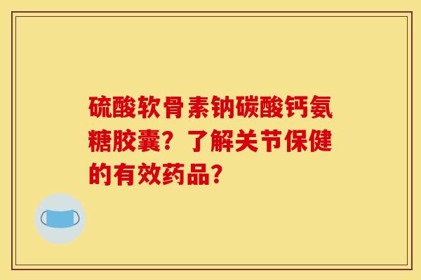 硫酸软骨素钠碳酸钙氨糖胶囊？了解关节保健的有效药品？