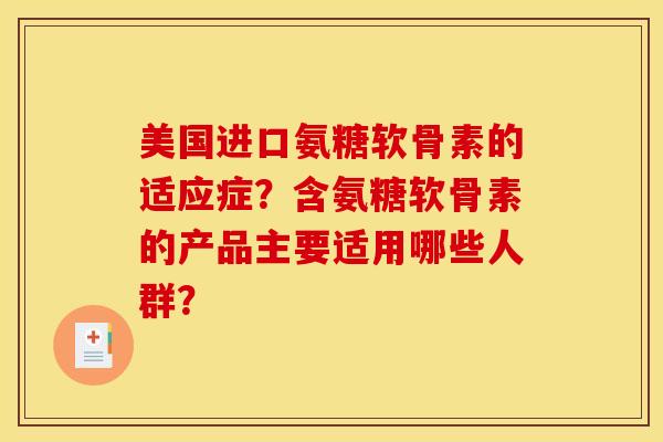 美国进口氨糖软骨素的适应症?含氨糖软骨素的产品主要适用哪些人群? 美国进口氨糖软骨素的适应症?含氨糖软骨素的产品主要适用哪些人群?