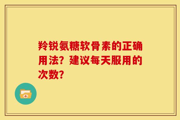 羚锐氨糖软骨素的正确用法？建议每天服用的次数？