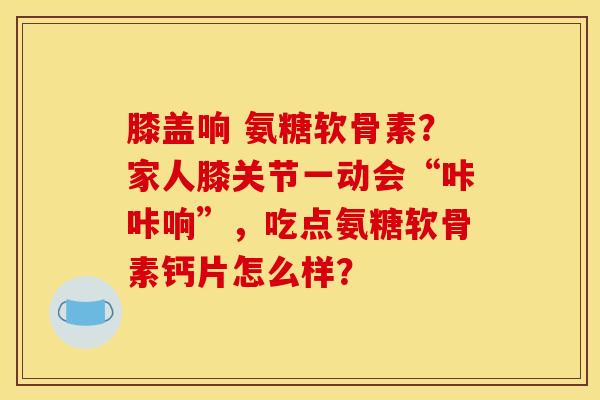 膝盖响 氨糖软骨素？家人膝关节一动会“咔咔响”，吃点氨糖软骨素钙片怎么样？