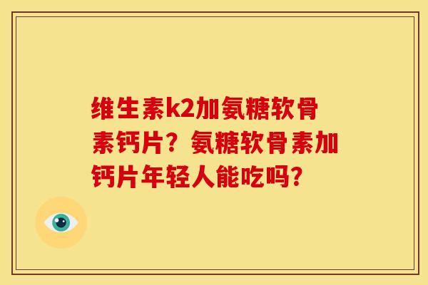 维生素k2加氨糖软骨素钙片？氨糖软骨素加钙片年轻人能吃吗？