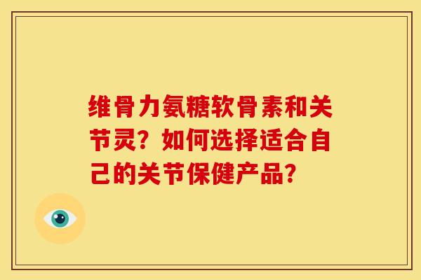 维骨力氨糖软骨素和关节灵？如何选择适合自己的关节保健产品？