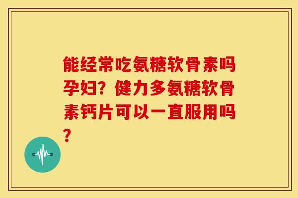 能经常吃氨糖软骨素吗孕妇？健力多氨糖软骨素钙片可以一直服用吗？