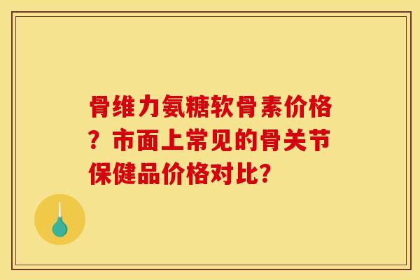 骨维力氨糖软骨素价格？市面上常见的骨关节保健品价格对比？