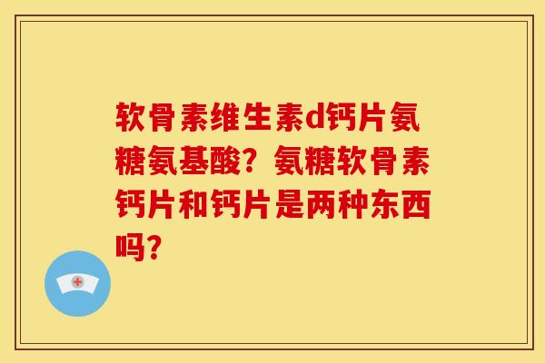 软骨素维生素d钙片氨糖氨基酸？氨糖软骨素钙片和钙片是两种东西吗？