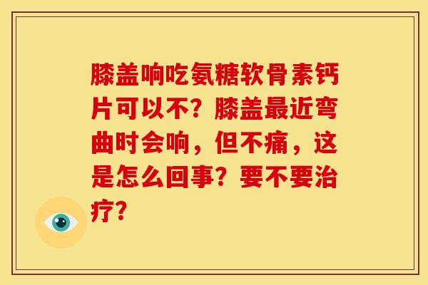 膝盖响吃氨糖软骨素钙片可以不？膝盖近弯曲时会响，但不痛，这是怎么回事？要不要？