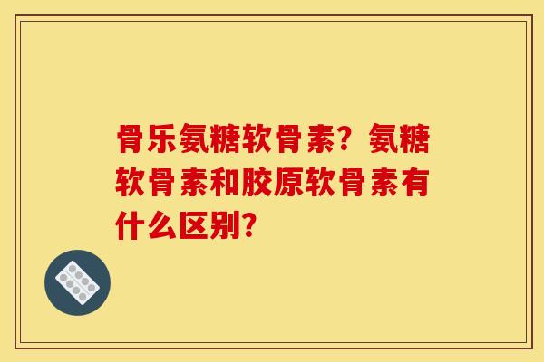 骨乐氨糖软骨素？氨糖软骨素和胶原软骨素有什么区别？