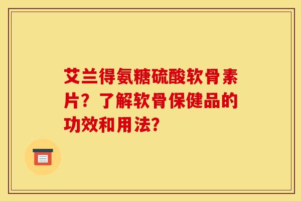 艾兰得氨糖硫酸软骨素片?了解软骨保健品的功效和用法? 艾兰得氨糖硫酸软骨素片?了解软骨保健品的功效和用法?