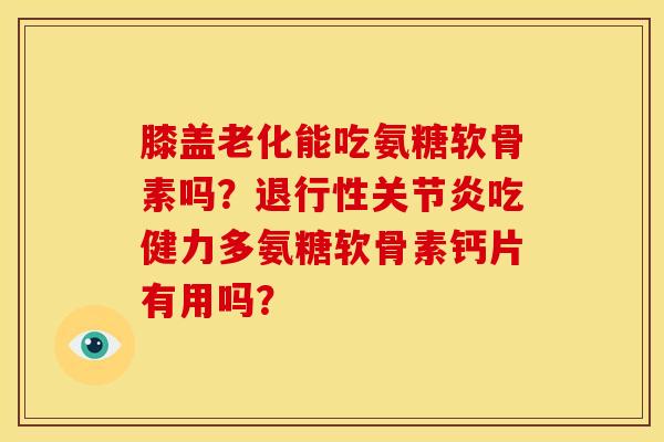 膝盖老化能吃氨糖软骨素吗？退行性关节炎吃健力多氨糖软骨素钙片有用吗？