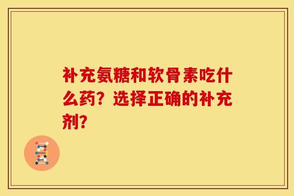 补充氨糖和软骨素吃什么药？选择正确的补充剂？