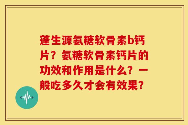 蓬生源氨糖软骨素b钙片？氨糖软骨素钙片的功效和作用是什么？一般吃多久才会有效果？