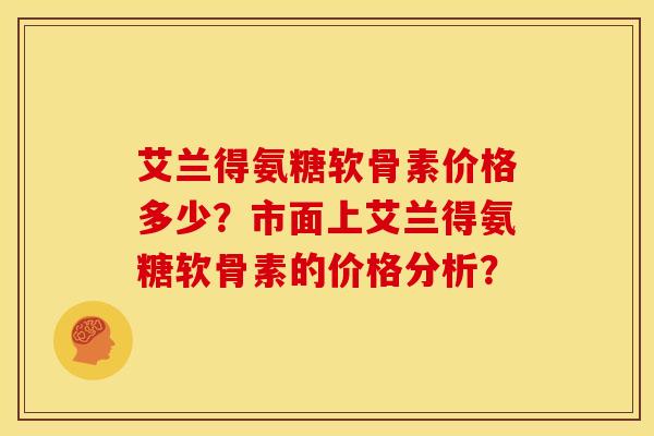 艾兰得氨糖软骨素价格多少？市面上艾兰得氨糖软骨素的价格分析？