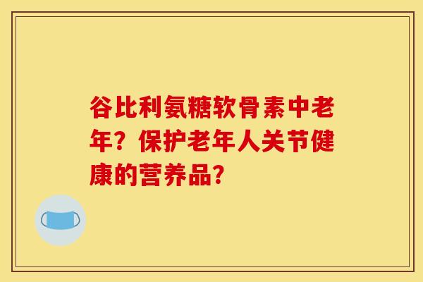 谷比利氨糖软骨素中老年？保护老年人关节健康的营养品？