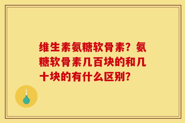 维生素氨糖软骨素?氨糖软骨素几百块的和几十块的有什么区别? 维生素氨糖软骨素?氨糖软骨素几百块的和几十块的有什么区别?