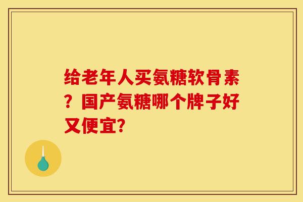 给老年人买氨糖软骨素？国产氨糖哪个牌子好又便宜？