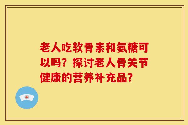 老人吃软骨素和氨糖可以吗?探讨老人骨关节健康的营养补充品? 老人吃软骨素和氨糖可以吗?探讨老人骨关节健康的营养补充品?