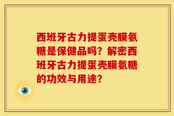 西班牙古力提蛋壳膜氨糖是保健品吗？解密西班牙古力提蛋壳膜氨糖的功效与用途？
