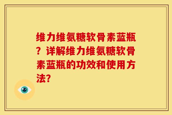 维力维氨糖软骨素蓝瓶?详解维力维氨糖软骨素蓝瓶的功效和使用方法? 维力维氨糖软骨素蓝瓶?详解维力维氨糖软骨素蓝瓶的功效和使用方法?