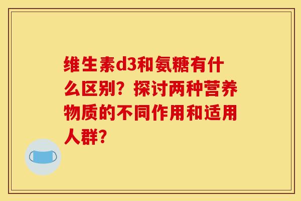 维生素d3和氨糖有什么区别？探讨两种营养物质的不同作用和适用人群？