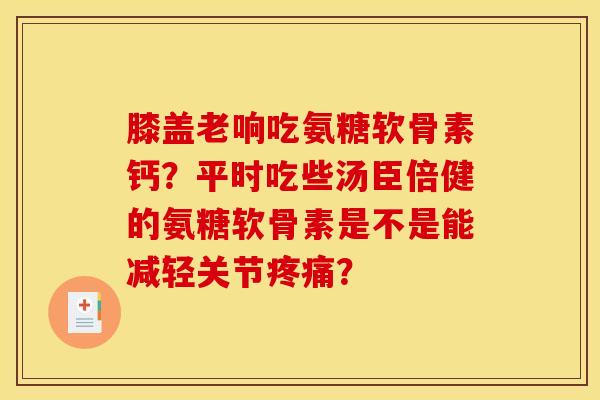 膝盖老响吃氨糖软骨素钙？平时吃些汤臣倍健的氨糖软骨素是不是能减轻关节疼痛？
