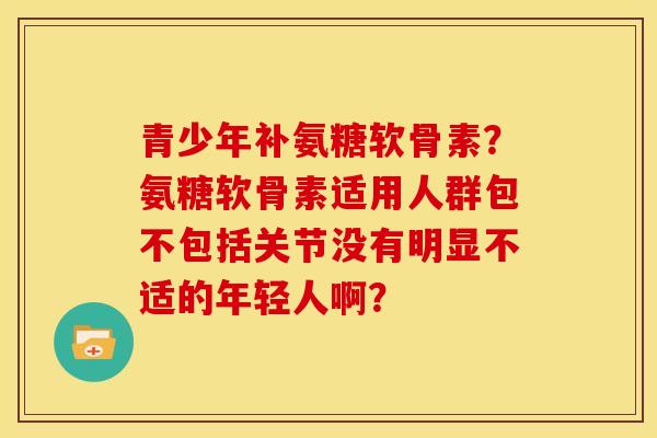 青少年补氨糖软骨素?氨糖软骨素适用人群包不包括关节没有明显不适的年轻人啊? 青少年补氨糖软骨素?氨糖软骨素适用人群包不包括关节没有明显不适的年轻人啊?
