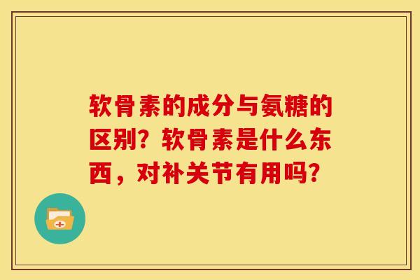 软骨素的成分与氨糖的区别?软骨素是什么东西,对补关节有用吗? 软骨素的成分与氨糖的区别?软骨素是什么东西,对补关节有用吗?