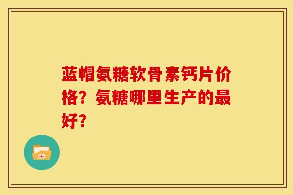 蓝帽氨糖软骨素钙片价格？氨糖哪里生产的最好？