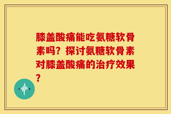 膝盖酸痛能吃氨糖软骨素吗？探讨氨糖软骨素对膝盖酸痛的治疗效果？