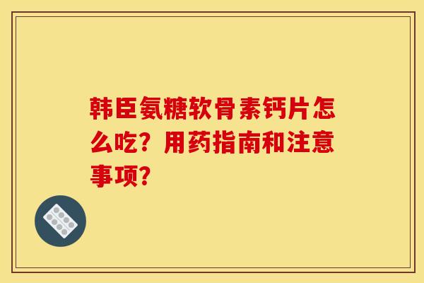韩臣氨糖软骨素钙片怎么吃？用药指南和注意事项？