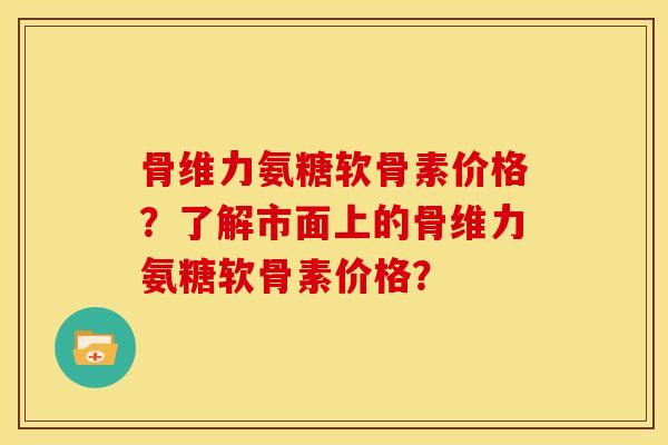 骨维力氨糖软骨素价格？了解市面上的骨维力氨糖软骨素价格？