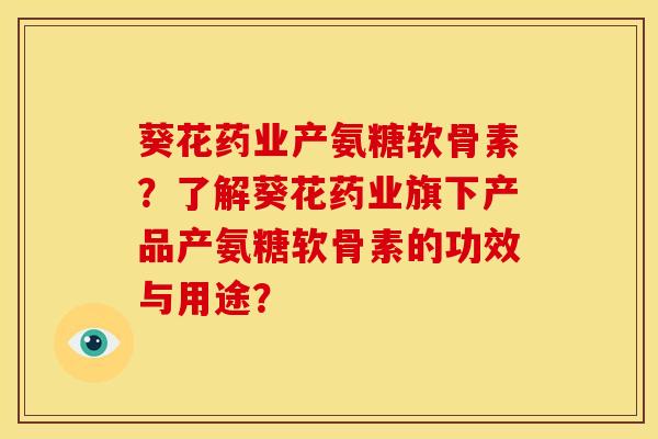 葵花药业产氨糖软骨素？了解葵花药业旗下产品产氨糖软骨素的功效与用途？