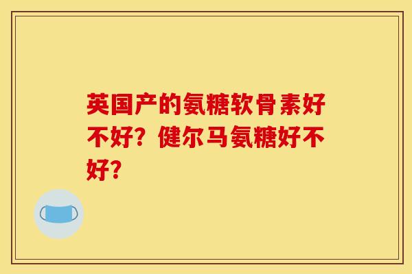 英国产的氨糖软骨素好不好?健尔马氨糖好不好? 英国产的氨糖软骨素好不好?健尔马氨糖好不好?