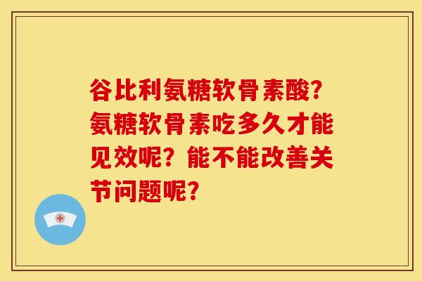 谷比利氨糖软骨素酸？氨糖软骨素吃多久才能见效呢？能不能改善关节问题呢？