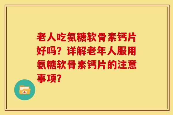 老人吃氨糖软骨素钙片好吗？详解老年人服用氨糖软骨素钙片的注意事项？
