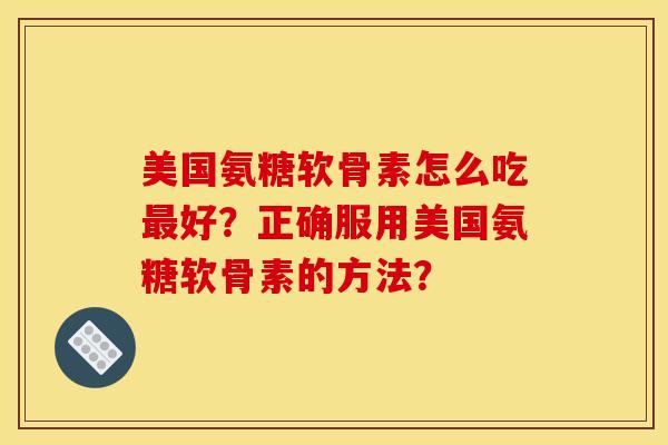 美国氨糖软骨素怎么吃最好？正确服用美国氨糖软骨素的方法？
