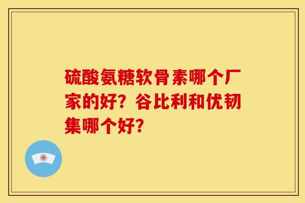 硫酸氨糖软骨素哪个厂家的好?谷比利和优韧集哪个好? 硫酸氨糖软骨素哪个厂家的好?谷比利和优韧集哪个好?
