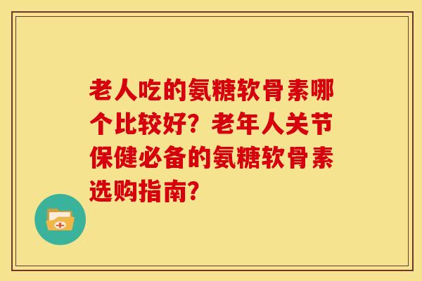 老人吃的氨糖软骨素哪个比较好？老年人关节保健必备的氨糖软骨素选购指南？
