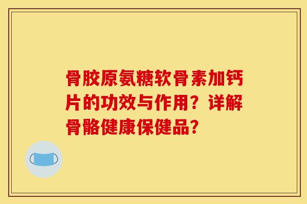 骨胶原氨糖软骨素加钙片的功效与作用？详解骨骼健康保健品？
