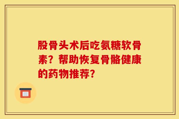 股骨头术后吃氨糖软骨素？帮助恢复骨骼健康的药物推荐？