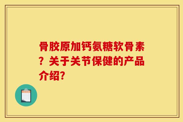 骨胶原加钙氨糖软骨素？关于关节保健的产品介绍？