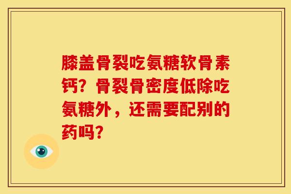 膝盖骨裂吃氨糖软骨素钙？骨裂骨密度低除吃氨糖外，还需要配别的药吗？