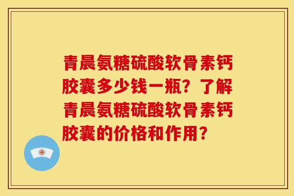 青晨氨糖硫酸软骨素钙胶囊多少钱一瓶？了解青晨氨糖硫酸软骨素钙胶囊的价格和作用？