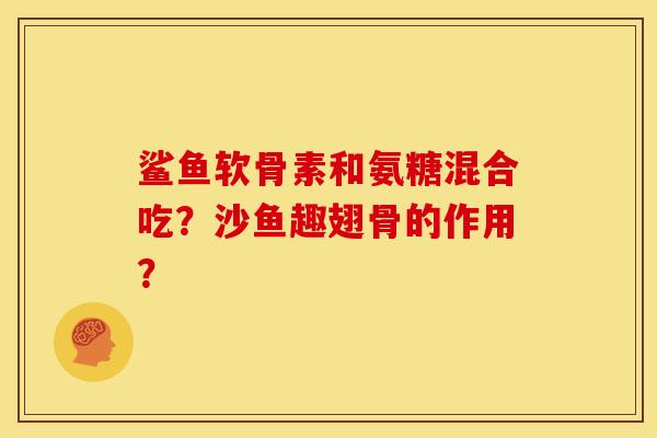 鲨鱼软骨素和氨糖混合吃？沙鱼趣翅骨的作用？